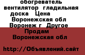 обогреватель-вентилятор, гладильная доска › Цена ­ 1 300 - Воронежская обл., Воронеж г. Другое » Продам   . Воронежская обл.